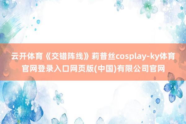云开体育《交错阵线》莉普丝cosplay-ky体育官网登录入口网页版(中国)有限公司官网
