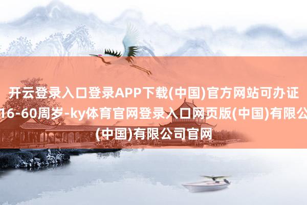 开云登录入口登录APP下载(中国)官方网站可办证年齿为16-60周岁-ky体育官网登录入口网页版(中国)有限公司官网