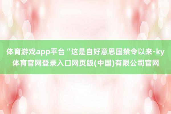 体育游戏app平台“这是自好意思国禁令以来-ky体育官网登录入口网页版(中国)有限公司官网