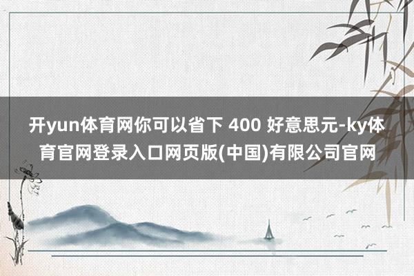 开yun体育网你可以省下 400 好意思元-ky体育官网登录入口网页版(中国)有限公司官网