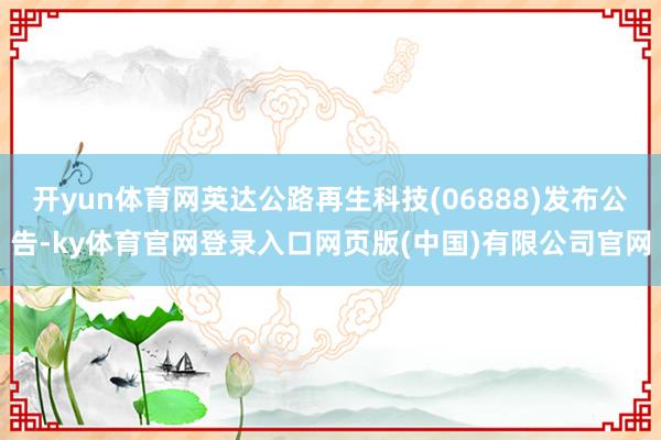 开yun体育网英达公路再生科技(06888)发布公告-ky体育官网登录入口网页版(中国)有限公司官网