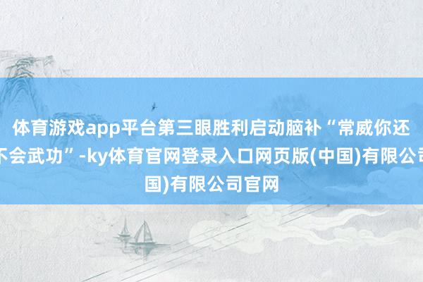 体育游戏app平台第三眼胜利启动脑补“常威你还说你不会武功”-ky体育官网登录入口网页版(中国)有限公司官网