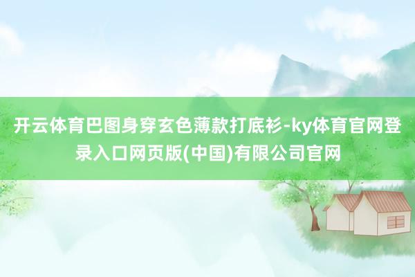 开云体育巴图身穿玄色薄款打底衫-ky体育官网登录入口网页版(中国)有限公司官网