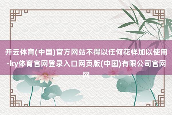开云体育(中国)官方网站不得以任何花样加以使用-ky体育官网登录入口网页版(中国)有限公司官网