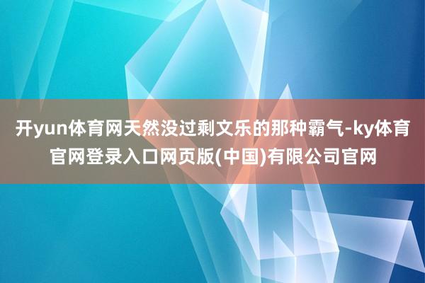开yun体育网天然没过剩文乐的那种霸气-ky体育官网登录入口网页版(中国)有限公司官网