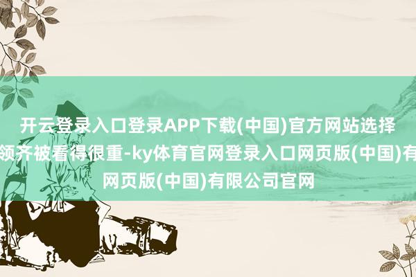 开云登录入口登录APP下载(中国)官方网站选择、保举、带领齐被看得很重-ky体育官网登录入口网页版(中国)有限公司官网