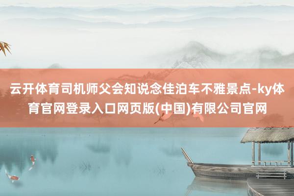 云开体育司机师父会知说念佳泊车不雅景点-ky体育官网登录入口网页版(中国)有限公司官网