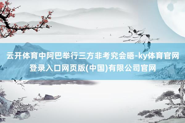 云开体育中阿巴举行三方非考究会晤-ky体育官网登录入口网页版(中国)有限公司官网