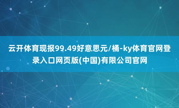 云开体育现报99.49好意思元/桶-ky体育官网登录入口网页版(中国)有限公司官网