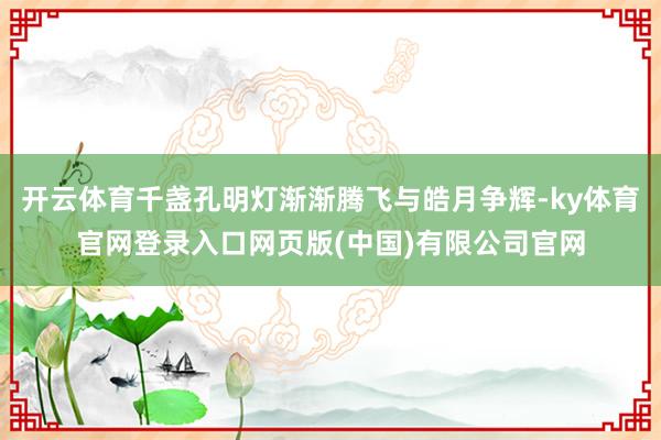 开云体育千盏孔明灯渐渐腾飞与皓月争辉-ky体育官网登录入口网页版(中国)有限公司官网