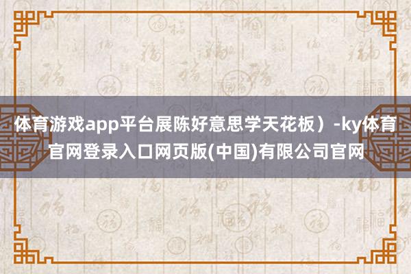 体育游戏app平台展陈好意思学天花板）-ky体育官网登录入口网页版(中国)有限公司官网