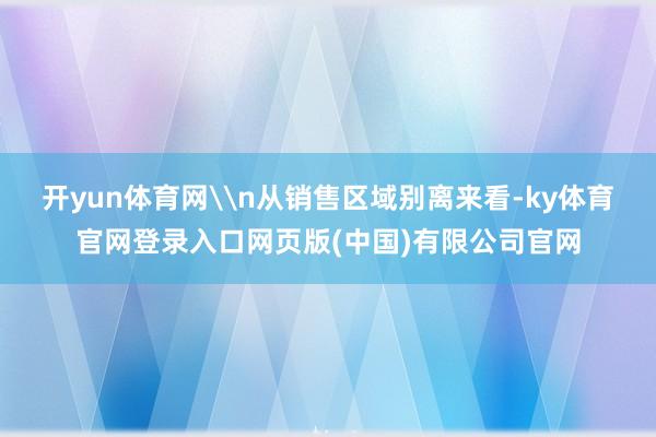 开yun体育网\n从销售区域别离来看-ky体育官网登录入口网页版(中国)有限公司官网