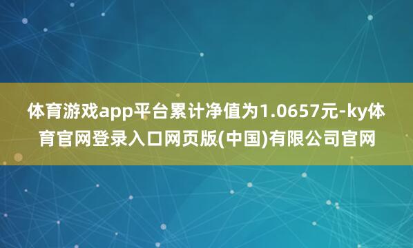 体育游戏app平台累计净值为1.0657元-ky体育官网登录入口网页版(中国)有限公司官网