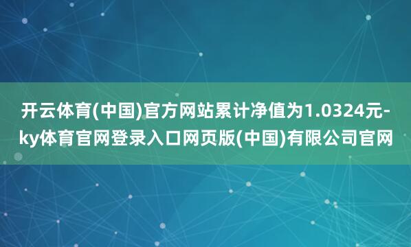 开云体育(中国)官方网站累计净值为1.0324元-ky体育官网登录入口网页版(中国)有限公司官网