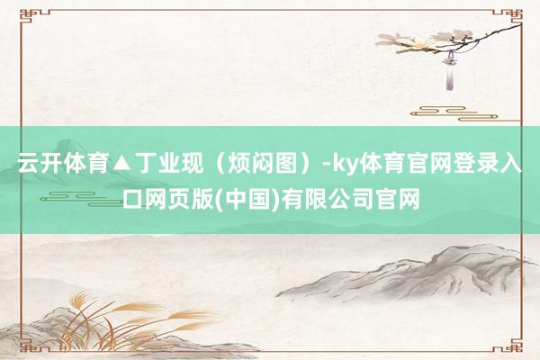 云开体育▲丁业现（烦闷图）-ky体育官网登录入口网页版(中国)有限公司官网