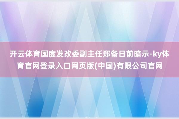 开云体育　　国度发改委副主任郑备日前暗示-ky体育官网登录入口网页版(中国)有限公司官网