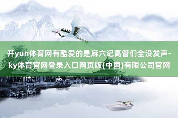 开yun体育网有酷爱的是麻六记高管们全没发声-ky体育官网登录入口网页版(中国)有限公司官网