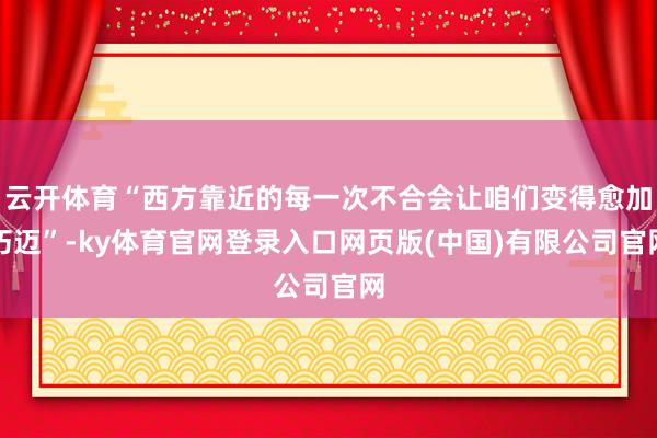 云开体育“西方靠近的每一次不合会让咱们变得愈加朽迈”-ky体育官网登录入口网页版(中国)有限公司官网